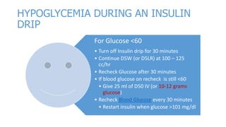 HYPOGLYCEMIA DURING AN INSULIN
DRIP
For Glucose <60
• Turn off Insulin drip for 30 minutes
• Continue D5W (or D5LR) at 100 – 125
cc/hr
• Recheck Glucose after 30 minutes
• If blood glucose on recheck is still <60
• Give 25 ml of D50 IV (or 10-12 grams
glucose)
• Recheck Blood Glucose every 30 minutes
• Restart insulin when glucose >101 mg/dl

 