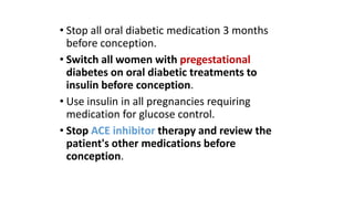 • Stop all oral diabetic medication 3 months
before conception.
• Switch all women with pregestational
diabetes on oral diabetic treatments to
insulin before conception.
• Use insulin in all pregnancies requiring
medication for glucose control.
• Stop ACE inhibitor therapy and review the
patient's other medications before
conception.

 