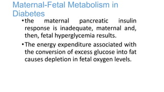 Maternal-Fetal Metabolism in
Diabetes

• the maternal pancreatic insulin
response is inadequate, maternal and,
then, fetal hyperglycemia results.
• The energy expenditure associated with
the conversion of excess glucose into fat
causes depletion in fetal oxygen levels.

 