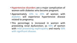 • Hypertensive disorders are a major complication of
women with diabetes who become pregnant.
• Approximately 10% to 20% of women with
diabetes will experience hypertensive disease
related to pregnancy.
• This percentage is increased in women with
preexisting renal dysfunction; as 40% of women
with mild preexisting nephropathy and nearly 50%
with significant disease.

 