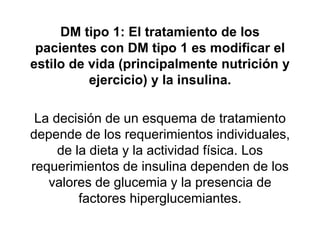 DM tipo 1: El tratamiento de los
pacientes con DM tipo 1 es modificar el
estilo de vida (principalmente nutrición y
ejercicio) y la insulina.
La decisión de un esquema de tratamiento
depende de los requerimientos individuales,
de la dieta y la actividad física. Los
requerimientos de insulina dependen de los
valores de glucemia y la presencia de
factores hiperglucemiantes.
 