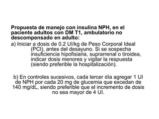 Propuesta de manejo con insulina NPH, en el
paciente adultos con DM T1, ambulatorio no
descompensado en adulto:
a) Iniciar a dosis de 0.2 UI/kg de Peso Corporal Ideal
(PCI), antes del desayuno. Si se sospecha
insuficiencia hipofisiaria, suprarrenal o tiroidea,
indicar dosis menores y vigilar la respuesta
(siendo preferible la hospitalización).
b) En controles sucesivos, cada tercer día agregar 1 UI
de NPH por cada 20 mg de glucemia que excedan de
140 mg/dL, siendo preferible que el incremento de dosis
no sea mayor de 4 UI.
 