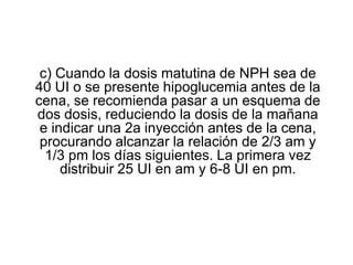 c) Cuando la dosis matutina de NPH sea de
40 UI o se presente hipoglucemia antes de la
cena, se recomienda pasar a un esquema de
dos dosis, reduciendo la dosis de la mañana
e indicar una 2a inyección antes de la cena,
procurando alcanzar la relación de 2/3 am y
1/3 pm los días siguientes. La primera vez
distribuir 25 UI en am y 6-8 UI en pm.
 