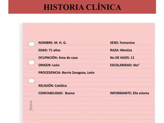 HISTORIA CLÍNICA
NOMBRE: M. H. G. SEXO: Femenino
EDAD: 71 años RAZA: Mestiza
OCUPACIÓN: Ama de casa No DE HIJOS: 11
ORIGEN: León ESCOLARIDAD: 6to°
PROCEDENCIA: Barrio Zaragoza, León
RELIGIÓN: Católica
CONFIABILIDAD: Buena INFORMANTE: Ella misma
 