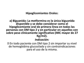 Hipoglicemiantes Orales:
a) Biguanida: La metformina es la única biguanida
disponible y se debe considerar como el
hipoglicemiante oral de primera línea en todas las
personas con DM tipo 2 y en particular en aquellos con
sobre peso clínicamente significativo (IMC mayor de 27
Kg/m2).
Indicación:
En todo paciente con DM tipo 2 sin importar su nivel
de hemoglobina glucosilada y sin contraindicaciones
para el uso de la misma.
 
