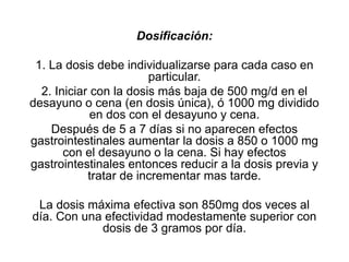 Dosificación:
1. La dosis debe individualizarse para cada caso en
particular.
2. Iniciar con la dosis más baja de 500 mg/d en el
desayuno o cena (en dosis única), ó 1000 mg dividido
en dos con el desayuno y cena.
Después de 5 a 7 días si no aparecen efectos
gastrointestinales aumentar la dosis a 850 o 1000 mg
con el desayuno o la cena. Si hay efectos
gastrointestinales entonces reducir a la dosis previa y
tratar de incrementar mas tarde.
La dosis máxima efectiva son 850mg dos veces al
día. Con una efectividad modestamente superior con
dosis de 3 gramos por día.
 