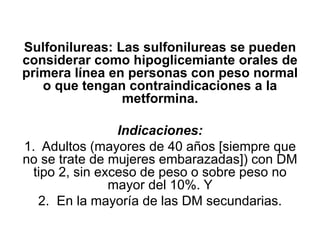 Sulfonilureas: Las sulfonilureas se pueden
considerar como hipoglicemiante orales de
primera línea en personas con peso normal
o que tengan contraindicaciones a la
metformina.
Indicaciones:
1. Adultos (mayores de 40 años [siempre que
no se trate de mujeres embarazadas]) con DM
tipo 2, sin exceso de peso o sobre peso no
mayor del 10%. Y
2. En la mayoría de las DM secundarias.
 