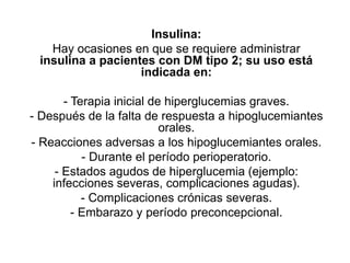 Insulina:
Hay ocasiones en que se requiere administrar
insulina a pacientes con DM tipo 2; su uso está
indicada en:
- Terapia inicial de hiperglucemias graves.
- Después de la falta de respuesta a hipoglucemiantes
orales.
- Reacciones adversas a los hipoglucemiantes orales.
- Durante el período perioperatorio.
- Estados agudos de hiperglucemia (ejemplo:
infecciones severas, complicaciones agudas).
- Complicaciones crónicas severas.
- Embarazo y período preconcepcional.
 