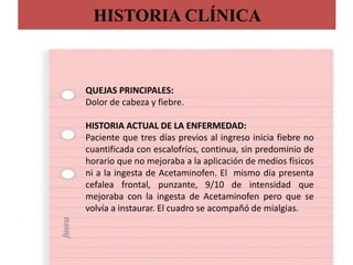 HISTORIA CLÍNICA
QUEJAS PRINCIPALES:
Dolor de cabeza y fiebre.
HISTORIA ACTUAL DE LA ENFERMEDAD:
Paciente que tres días previos al ingreso inicia fiebre no
cuantificada con escalofríos, continua, sin predominio de
horario que no mejoraba a la aplicación de medios físicos
ni a la ingesta de Acetaminofen. El mismo día presenta
cefalea frontal, punzante, 9/10 de intensidad que
mejoraba con la ingesta de Acetaminofen pero que se
volvía a instaurar. El cuadro se acompañó de mialgias.
 