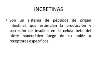 INCRETINAS
• Son un sistema de péptidos de origen
intestinal, que estimulan la producción y
secreción de insulina en la célula beta del
islote pancreático luego de su unión a
receptores específicos.
 