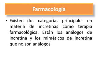 Farmacología
• Existen dos categorías principales en
materia de incretinas como terapia
farmacológica. Están los análogos de
incretina y los miméticos de incretina
que no son análogos
 