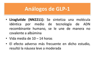 Análogos de GLP-1
• Liraglutide (NN2211): Se sintetiza una molécula
idéntica por medio de tecnología de ADN
recombinante humano, se le une de manera no
covalente a albúmina
• Vida media de 10 – 14 horas
• El efecto adverso más frecuente en dicho estudio,
resultó la náusea leve a moderada
 
