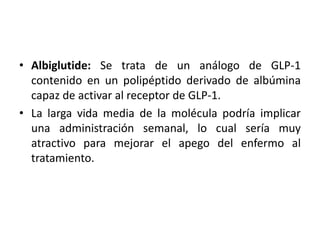 • Albiglutide: Se trata de un análogo de GLP-1
contenido en un polipéptido derivado de albúmina
capaz de activar al receptor de GLP-1.
• La larga vida media de la molécula podría implicar
una administración semanal, lo cual sería muy
atractivo para mejorar el apego del enfermo al
tratamiento.
 