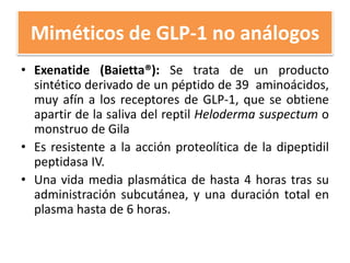 Miméticos de GLP-1 no análogos
• Exenatide (Baietta®): Se trata de un producto
sintético derivado de un péptido de 39 aminoácidos,
muy afín a los receptores de GLP-1, que se obtiene
apartir de la saliva del reptil Heloderma suspectum o
monstruo de Gila
• Es resistente a la acción proteolítica de la dipeptidil
peptidasa IV.
• Una vida media plasmática de hasta 4 horas tras su
administración subcutánea, y una duración total en
plasma hasta de 6 horas.
 