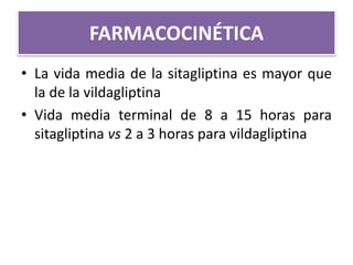 FARMACOCINÉTICA
• La vida media de la sitagliptina es mayor que
la de la vildagliptina
• Vida media terminal de 8 a 15 horas para
sitagliptina vs 2 a 3 horas para vildagliptina
 