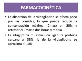 • La absorción de la vildagliptina se afecta poco
por las comidas, lo que puede reducir la
concentración máxima (Cmax) en 20% y
retrasar el Tmax a dos horas y media
• La sitagliptina muestra una ligadura proteica
cercana al 38%; la de la vildagliptina se
aproxima al 10%
FARMACOCINÉTICA
 