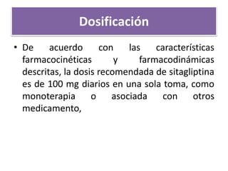 Dosificación
• De acuerdo con las características
farmacocinéticas y farmacodinámicas
descritas, la dosis recomendada de sitagliptina
es de 100 mg diarios en una sola toma, como
monoterapia o asociada con otros
medicamento,
 