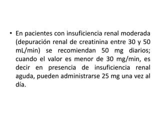 • En pacientes con insuficiencia renal moderada
(depuración renal de creatinina entre 30 y 50
mL/min) se recomiendan 50 mg diarios;
cuando el valor es menor de 30 mg/min, es
decir en presencia de insuficiencia renal
aguda, pueden administrarse 25 mg una vez al
día.
 