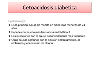 Epidemiologia:
 Es la principal causa de muerte en diabéticos menores de 24
años
 Sucede con mucha mas frecuencia en DM tipo 1
 Las infecciones son la causa desencadenante mas frecuente
 Otras causas comunes son la omisión del tratamiento, el
embarazo y el consumo de alcohol.
Cetoacidosis diabética
 