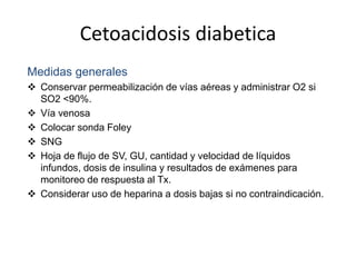 Cetoacidosis diabetica
Medidas generales
 Conservar permeabilización de vías aéreas y administrar O2 si
SO2 <90%.
 Vía venosa
 Colocar sonda Foley
 SNG
 Hoja de flujo de SV, GU, cantidad y velocidad de líquidos
infundos, dosis de insulina y resultados de exámenes para
monitoreo de respuesta al Tx.
 Considerar uso de heparina a dosis bajas si no contraindicación.
 