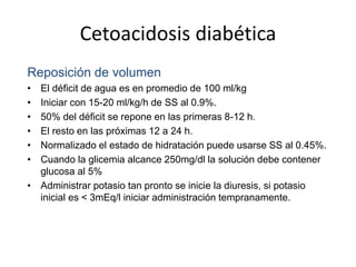 Cetoacidosis diabética
Reposición de volumen
• El déficit de agua es en promedio de 100 ml/kg
• Iniciar con 15-20 ml/kg/h de SS al 0.9%.
• 50% del déficit se repone en las primeras 8-12 h.
• El resto en las próximas 12 a 24 h.
• Normalizado el estado de hidratación puede usarse SS al 0.45%.
• Cuando la glicemia alcance 250mg/dl la solución debe contener
glucosa al 5%
• Administrar potasio tan pronto se inicie la diuresis, si potasio
inicial es < 3mEq/l iniciar administración tempranamente.
 