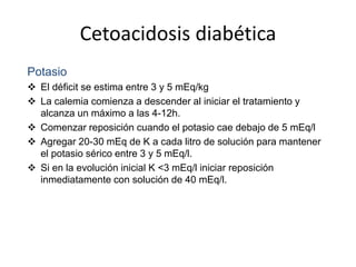 Cetoacidosis diabética
Potasio
 El déficit se estima entre 3 y 5 mEq/kg
 La calemia comienza a descender al iniciar el tratamiento y
alcanza un máximo a las 4-12h.
 Comenzar reposición cuando el potasio cae debajo de 5 mEq/l
 Agregar 20-30 mEq de K a cada litro de solución para mantener
el potasio sérico entre 3 y 5 mEq/l.
 Si en la evolución inicial K <3 mEq/l iniciar reposición
inmediatamente con solución de 40 mEq/l.
 