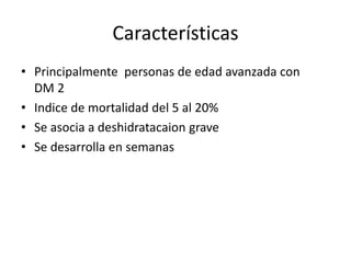 Características
• Principalmente personas de edad avanzada con
DM 2
• Indice de mortalidad del 5 al 20%
• Se asocia a deshidratacaion grave
• Se desarrolla en semanas
 