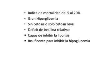• Indice de mortalidad del 5 al 20%
• Gran Hiperglicemia
• Sin cetosis o solo cetosis leve
• Deficit de insulina relativa:
 Capaz de inhibir la lipolisis
 Insuficente para inhibir la hipoglucemia
 
