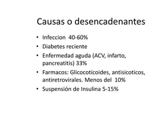 Causas o desencadenantes
• Infeccion 40-60%
• Diabetes reciente
• Enfermedad aguda (ACV, infarto,
pancreatitis) 33%
• Farmacos: Glicocoticoides, antisicoticos,
antiretrovirales. Menos del 10%
• Suspensión de Insulina 5-15%
 