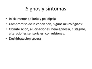 Signos y sintomas
• Inicialmente poliuria y polidipsia
• Compromiso de la conciencia, signos neurológicos:
• Obnubilacion, alucinaciones, hemiapnosia, nistagmo,
alteraciones sensoriales, convulsiones.
• Deshidratacion severa
 