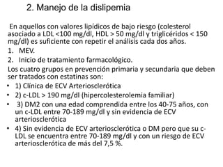 2. Manejo de la dislipemia
En aquellos con valores lipídicos de bajo riesgo (colesterol
asociado a LDL <100 mg/dl, HDL > 50 mg/dl y triglicéridos < 150
mg/dl) es suficiente con repetir el análisis cada dos años.
1. MEV.
2. Inicio de tratamiento farmacológico.
Los cuatro grupos en prevención primaria y secundaria que deben
ser tratados con estatinas son:
• 1) Clínica de ECV Arteriosclerótica
• 2) c-LDL > 190 mg/dl (hipercolesterolemia familiar)
• 3) DM2 con una edad comprendida entre los 40-75 años, con
un c-LDL entre 70-189 mg/dl y sin evidencia de ECV
arteriosclerótica
• 4) Sin evidencia de ECV arteriosclerótica o DM pero que su c-
LDL se encuentra entre 70-189 mg/dl y con un riesgo de ECV
arteriosclerótica de más del 7,5 %.
 