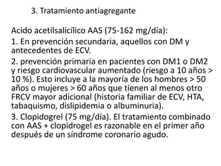 3. Tratamiento antiagregante
Acido acetilsalicílico AAS (75-162 mg/día):
1. En prevención secundaria, aquellos con DM y
antecedentes de ECV.
2. prevención primaria en pacientes con DM1 o DM2
y riesgo cardiovascular aumentado (riesgo a 10 años >
10 %). Esto incluye a la mayoría de los hombres > 50
años o mujeres > 60 años que tienen al menos otro
FRCV mayor adicional (historia familiar de ECV, HTA,
tabaquismo, dislipidemia o albuminuria).
3. Clopidogrel (75 mg/día). El tratamiento combinado
con AAS + clopidrogel es razonable en el primer año
después de un síndrome coronario agudo.
 