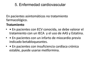 5. Enfermedad cardiovascular
En pacientes asintomáticos no tratamiento
farmacológico.
Tratamiento
• • En pacientes con ECV conocida, se debe valorar el
tratamiento con un IECA y el uso de AAS y Estatina.
• • En pacientes con un infarto de miocardio previo
indicado betabloqueantes.
• • En pacientes con insuficiencia cardíaca crónica
estable, puede usarse metformina.
 