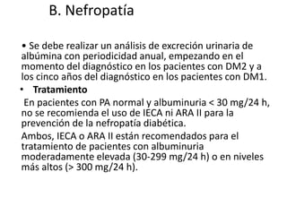B. Nefropatía
• Se debe realizar un análisis de excreción urinaria de
albúmina con periodicidad anual, empezando en el
momento del diagnóstico en los pacientes con DM2 y a
los cinco años del diagnóstico en los pacientes con DM1.
• Tratamiento
En pacientes con PA normal y albuminuria < 30 mg/24 h,
no se recomienda el uso de IECA ni ARA II para la
prevención de la nefropatía diabética.
Ambos, IECA o ARA II están recomendados para el
tratamiento de pacientes con albuminuria
moderadamente elevada (30-299 mg/24 h) o en niveles
más altos (> 300 mg/24 h).
 