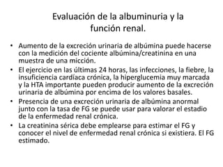 Evaluación de la albuminuria y la
función renal.
• Aumento de la excreción urinaria de albúmina puede hacerse
con la medición del cociente albúmina/creatinina en una
muestra de una micción.
• El ejercicio en las últimas 24 horas, las infecciones, la fiebre, la
insuficiencia cardíaca crónica, la hiperglucemia muy marcada
y la HTA importante pueden producir aumento de la excreción
urinaria de albúmina por encima de los valores basales.
• Presencia de una excreción urinaria de albúmina anormal
junto con la tasa de FG se puede usar para valorar el estadio
de la enfermedad renal crónica.
• La creatinina sérica debe emplearse para estimar el FG y
conocer el nivel de enfermedad renal crónica si existiera. El FG
estimado.
 