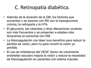 C. Retinopatía diabética.
• Además de la duración de la DM, los factores que
aumentan o se asocian con RD son la hiperglucemia
crónica, la nefropatía y la HTA.
• El glaucoma, las cataratas y otras alteraciones oculares
son más frecuentes y se presentan a edades más
tempranas en personas con DM.
• La fotocoagulación con láser tuvo beneficio para reducir la
pérdida de visión, pero no para revertir la visión ya
perdida.
• El uso de inhibidores del VEGF (factor de crecimiento
endotelial vascular) mejora la visión y reduce la necesidad
de fotocoagulación en pacientes con edema macular.
 
