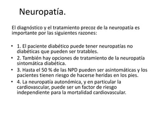 Neuropatía.
El diagnóstico y el tratamiento precoz de la neuropatía es
importante por las siguientes razones:
• 1. El paciente diabético puede tener neuropatías no
diabéticas que pueden ser tratables.
• 2. También hay opciones de tratamiento de la neuropatía
sintomática diabética.
• 3. Hasta el 50 % de las NPD pueden ser asintomáticas y los
pacientes tienen riesgo de hacerse heridas en los pies.
• 4. La neuropatía autonómica, y en particular la
cardiovascular, puede ser un factor de riesgo
independiente para la mortalidad cardiovascular.
 