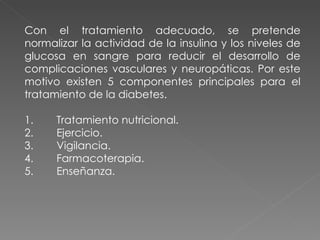 Con el tratamiento adecuado, se pretende
normalizar la actividad de la insulina y los niveles de
glucosa en sangre para reducir el desarrollo de
complicaciones vasculares y neuropáticas. Por este
motivo existen 5 componentes principales para el
tratamiento de la diabetes.

1.    Tratamiento nutricional.
2.    Ejercicio.
3.    Vigilancia.
4.    Farmacoterapia.
5.    Enseñanza.
 