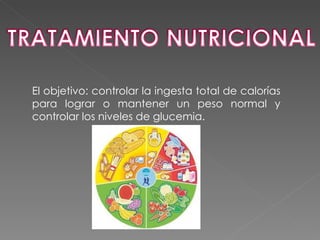 El objetivo: controlar la ingesta total de calorías
para lograr o mantener un peso normal y
controlar los niveles de glucemia.
 