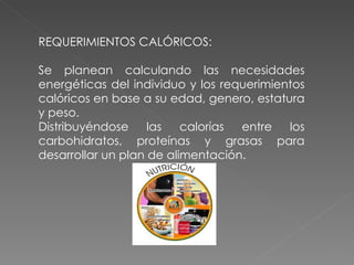 REQUERIMIENTOS CALÓRICOS:

Se planean calculando las necesidades
energéticas del individuo y los requerimientos
calóricos en base a su edad, genero, estatura
y peso.
Distribuyéndose     las   calorías entre   los
carbohidratos, proteínas y grasas para
desarrollar un plan de alimentación.
 