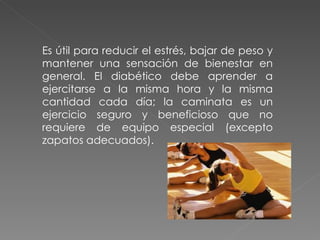 Es útil para reducir el estrés, bajar de peso y
mantener una sensación de bienestar en
general. El diabético debe aprender a
ejercitarse a la misma hora y la misma
cantidad cada día; la caminata es un
ejercicio seguro y beneficioso que no
requiere de equipo especial (excepto
zapatos adecuados).
 