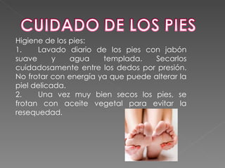 Higiene de los pies:
1.    Lavado diario de los pies con jabón
suave      y   agua    templada.    Secarlos
cuidadosamente entre los dedos por presión.
No frotar con energía ya que puede alterar la
piel delicada.
2.    Una vez muy bien secos los pies, se
frotan con aceite vegetal para evitar la
resequedad.
 