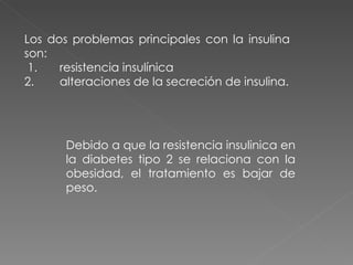 Los dos problemas principales con la insulina
son:
 1.   resistencia insulínica
2.    alteraciones de la secreción de insulina.




       Debido a que la resistencia insulinica en
       la diabetes tipo 2 se relaciona con la
       obesidad, el tratamiento es bajar de
       peso.
 