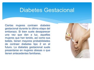 Diabetes Gestacional
Ciertas mujeres contraen diabetes
gestacional durante la última etapa del
embarazo. Si bien suele desaparecer
una vez que dan a luz, aquellas
mujeres que han tenido, así como sus
bebés, tienen mayores probabilidades
de contraer diabetes tipo 2 en el
futuro. La diabetes gestacional suele
presentarse en mujeres obesas o que
tienen antecedentes familiares.
 
