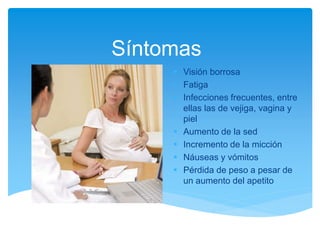 Síntomas
 Visión borrosa
 Fatiga
 Infecciones frecuentes, entre
ellas las de vejiga, vagina y
piel
 Aumento de la sed
 Incremento de la micción
 Náuseas y vómitos
 Pérdida de peso a pesar de
un aumento del apetito
 