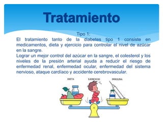 Tipo 1:
El tratamiento tanto de la diabetes tipo 1 consiste en
medicamentos, dieta y ejercicio para controlar el nivel de azúcar
en la sangre.
Lograr un mejor control del azúcar en la sangre, el colesterol y los
niveles de la presión arterial ayuda a reducir el riesgo de
enfermedad renal, enfermedad ocular, enfermedad del sistema
nervioso, ataque cardíaco y accidente cerebrovascular.
 
