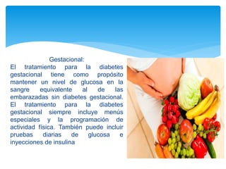 Gestacional:
El tratamiento para la diabetes
gestacional tiene como propósito
mantener un nivel de glucosa en la
sangre equivalente al de las
embarazadas sin diabetes gestacional.
El tratamiento para la diabetes
gestacional siempre incluye menús
especiales y la programación de
actividad física. También puede incluir
pruebas diarias de glucosa e
inyecciones de insulina
 