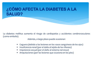 La diabetes mellitus aumenta el riesgo de cardiopatías y accidentes cerebrovasculares
(como embolia).
Además, a largo plazo puede ocasionar:
 Ceguera (debido a las lesiones en los vasos sanguíneos de los ojos)
 Insuficiencia renal (por el daño al tejido de los riñones)
 Impotencia sexual (por el daño al sistema nervioso)
 Amputaciones (por las lesiones que ocasiona en los pies)
 