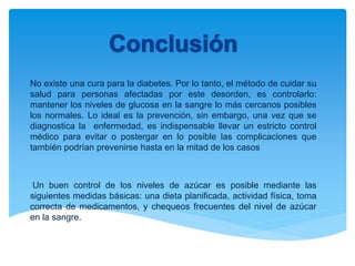 No existe una cura para la diabetes. Por lo tanto, el método de cuidar su
salud para personas afectadas por este desorden, es controlarlo:
mantener los niveles de glucosa en la sangre lo más cercanos posibles
los normales. Lo ideal es la prevención, sin embargo, una vez que se
diagnostica la enfermedad, es indispensable llevar un estricto control
médico para evitar o postergar en lo posible las complicaciones que
también podrían prevenirse hasta en la mitad de los casos
Un buen control de los niveles de azúcar es posible mediante las
siguientes medidas básicas: una dieta planificada, actividad física, toma
correcta de medicamentos, y chequeos frecuentes del nivel de azúcar
en la sangre.
 