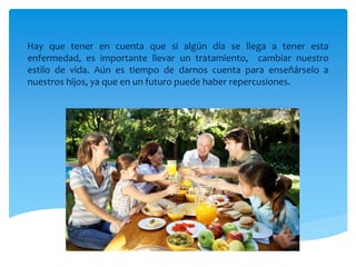 Hay que tener en cuenta que si algún día se llega a tener esta
enfermedad, es importante llevar un tratamiento, cambiar nuestro
estilo de vida. Aún es tiempo de darnos cuenta para enseñárselo a
nuestros hijos, ya que en un futuro puede haber repercusiones.
 